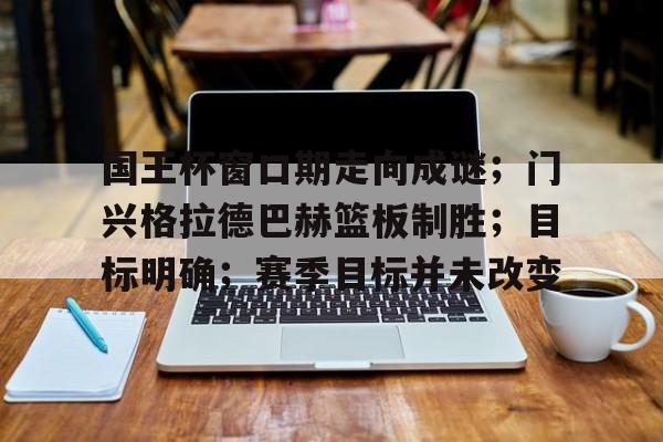国王杯窗口期走向成谜；门兴格拉德巴赫篮板制胜；目标明确；赛季目标并未改变的简单介绍
