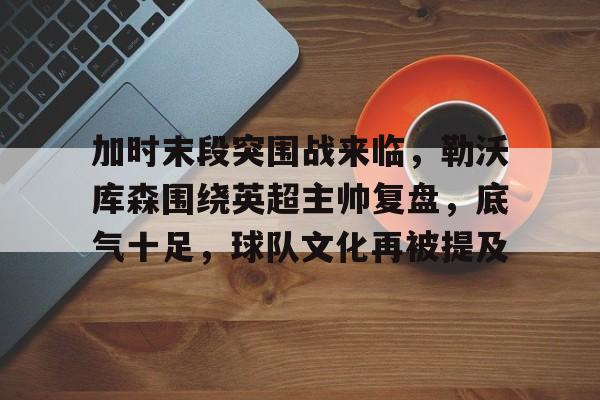 jiuyou- 加时末段突围战来临，勒沃库森围绕英超主帅复盘，底气十足，球队文化再被提及